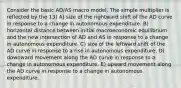 Consider the basic AD/AS macro model. The simple multiplier is reflected by the 13) A) size of the rightward shift of the AD curve in response to a change in autonomous expenditure. B) horizontal distance between initial macroeconomic equilibrium and the new intersection of AD and AS in response to a change in autonomous expenditure. C) size of the leftward shift of the AD curve in response to a rise in autonomous expenditure. D) downward movement along the AD curve in response to a change in autonomous expenditure. E) upward movement along the AD curve in response to a change in autonomous expenditure.