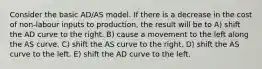 Consider the basic AD/AS model. If there is a decrease in the cost of non-labour inputs to production, the result will be to A) shift the AD curve to the right. B) cause a movement to the left along the AS curve. C) shift the AS curve to the right. D) shift the AS curve to the left. E) shift the AD curve to the left.