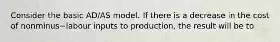 Consider the basic​ AD/AS model. If there is a decrease in the cost of nonminus−labour inputs to​ production, the result will be to