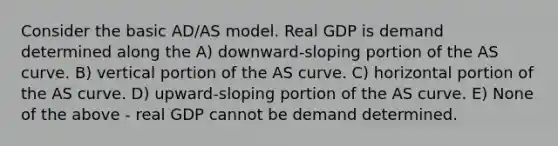 Consider the basic AD/AS model. Real GDP is demand determined along the A) downward-sloping portion of the AS curve. B) vertical portion of the AS curve. C) horizontal portion of the AS curve. D) upward-sloping portion of the AS curve. E) None of the above - real GDP cannot be demand determined.