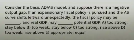 Consider the basic AD/AS model, and suppose there is a negative output gap. If an expansionary <a href='https://www.questionai.com/knowledge/kPTgdbKdvz-fiscal-policy' class='anchor-knowledge'>fiscal policy</a> is pursued and the AS curve shifts leftward unexpectedly, the fiscal policy may be ________, and real GDP may ________ potential GDP. A) too strong; stay below B) too weak; stay below C) too strong; rise above D) too weak; rise above E) appropriate; equal