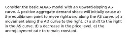 Consider the basic AD/AS model with an upward-sloping AS curve. A positive aggregate demand shock will initially cause a) the equilibrium point to move rightward along the AS curve. b) a movement along the AD curve to the right. c) a shift to the right in the AS curve. d) a decrease in the price level. e) the unemployment rate to remain constant.