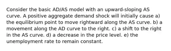 Consider the basic AD/AS model with an upward-sloping AS curve. A positive aggregate demand shock will initially cause a) the equilibrium point to move rightward along the AS curve. b) a movement along the AD curve to the right. c) a shift to the right in the AS curve. d) a decrease in the price level. e) the unemployment rate to remain constant.