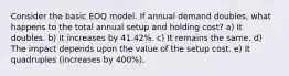 Consider the basic EOQ model. If annual demand doubles, what happens to the total annual setup and holding cost? a) It doubles. b) It increases by 41.42%. c) It remains the same. d) The impact depends upon the value of the setup cost. e) It quadruples (increases by 400%).