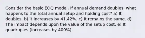 Consider the basic EOQ model. If annual demand doubles, what happens to the total annual setup and holding cost? a) It doubles. b) It increases by 41.42%. c) It remains the same. d) The impact depends upon the value of the setup cost. e) It quadruples (increases by 400%).