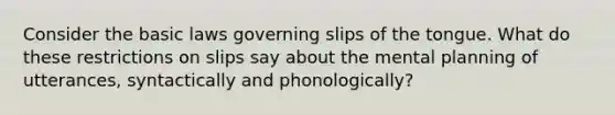 Consider the basic laws governing slips of the tongue. What do these restrictions on slips say about the mental planning of utterances, syntactically and phonologically?