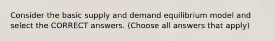 Consider the basic supply and demand equilibrium model and select the CORRECT answers. (Choose all answers that apply)