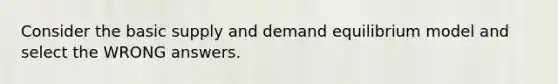 Consider the basic supply and demand equilibrium model and select the WRONG answers.