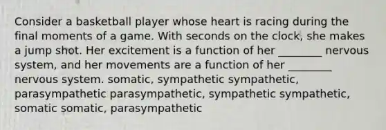 Consider a basketball player whose heart is racing during the final moments of a game. With seconds on the clock, she makes a jump shot. Her excitement is a function of her ________ <a href='https://www.questionai.com/knowledge/kThdVqrsqy-nervous-system' class='anchor-knowledge'>nervous system</a>, and her movements are a function of her ________ nervous system. somatic, sympathetic sympathetic, parasympathetic parasympathetic, sympathetic sympathetic, somatic somatic, parasympathetic