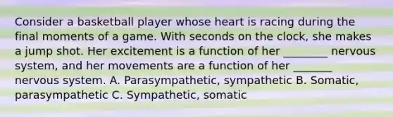 Consider a basketball player whose heart is racing during the final moments of a game. With seconds on the clock, she makes a jump shot. Her excitement is a function of her ________ nervous system, and her movements are a function of her _______ nervous system. A. Parasympathetic, sympathetic B. Somatic, parasympathetic C. Sympathetic, somatic