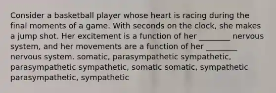 Consider a basketball player whose heart is racing during the final moments of a game. With seconds on the clock, she makes a jump shot. Her excitement is a function of her ________ <a href='https://www.questionai.com/knowledge/kThdVqrsqy-nervous-system' class='anchor-knowledge'>nervous system</a>, and her movements are a function of her ________ nervous system. somatic, parasympathetic sympathetic, parasympathetic sympathetic, somatic somatic, sympathetic parasympathetic, sympathetic