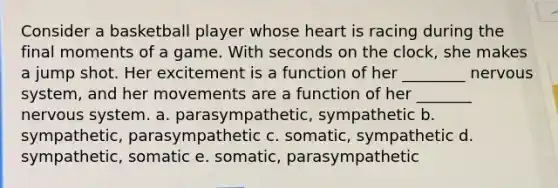 Consider a basketball player whose heart is racing during the final moments of a game. With seconds on the clock, she makes a jump shot. Her excitement is a function of her ________ <a href='https://www.questionai.com/knowledge/kThdVqrsqy-nervous-system' class='anchor-knowledge'>nervous system</a>, and her movements are a function of her _______ nervous system. a. parasympathetic, sympathetic b. sympathetic, parasympathetic c. somatic, sympathetic d. sympathetic, somatic e. somatic, parasympathetic