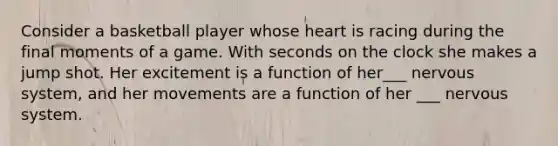 Consider a basketball player whose heart is racing during the final moments of a game. With seconds on the clock she makes a jump shot. Her excitement is a function of her___ nervous system, and her movements are a function of her ___ nervous system.