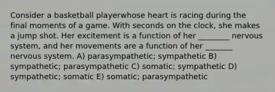 Consider a basketball playerwhose heart is racing during the final moments of a game. With seconds on the clock, she makes a jump shot. Her excitement is a function of her ________ nervous system, and her movements are a function of her _______ nervous system. A) parasympathetic; sympathetic B) sympathetic; parasympathetic C) somatic; sympathetic D) sympathetic; somatic E) somatic; parasympathetic