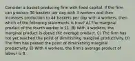 Consider a basket-producing firm with fixed capital. If the firm can produce 36 baskets per day with 3 workers and then increases production to 44 baskets per day with 4 workers, then which of the following statements is true? A) The marginal product of the fourth worker is 11. B) With 4 workers, the marginal product is above the average product. C) The firm has not yet reached the point of diminishing marginal productivity. D) The firm has passed the point of diminishing marginal productivity. E) With 4 workers, the firm's average product of labour is 8.