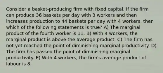 Consider a basket-producing firm with fixed capital. If the firm can produce 36 baskets per day with 3 workers and then increases production to 44 baskets per day with 4 workers, then which of the following statements is true? A) The marginal product of the fourth worker is 11. B) With 4 workers, the marginal product is above the average product. C) The firm has not yet reached the point of diminishing marginal productivity. D) The firm has passed the point of diminishing marginal productivity. E) With 4 workers, the firm's average product of labour is 8.