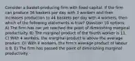 Consider a basket-producing firm with fixed capital. If the firm can produce 36 baskets per day with 3 workers and then increases production to 44 baskets per day with 4 workers, then which of the following statements is true? Question 10 options: A) The firm has not yet reached the point of diminishing marginal productivity. B) The marginal product of the fourth worker is 11. C) With 4 workers, the marginal product is above the average product. D) With 4 workers, the firm's average product of labour is 8. E) The firm has passed the point of diminishing marginal productivity.