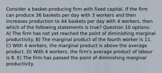 Consider a basket-producing firm with fixed capital. If the firm can produce 36 baskets per day with 3 workers and then increases production to 44 baskets per day with 4 workers, then which of the following statements is true? Question 10 options: A) The firm has not yet reached the point of diminishing marginal productivity. B) The marginal product of the fourth worker is 11. C) With 4 workers, the marginal product is above the average product. D) With 4 workers, the firm's average product of labour is 8. E) The firm has passed the point of diminishing marginal productivity.