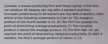 Consider a basket-producing firm with fixed capital. If the firm can produce 36 baskets per day with 3 workers and then increases productivity to 44 baskets per day with 4 workers, then which of the following statements is true? A) The marginal product of the fourth worker is 11. B) The firm has passed the point of diminishing average productivity. C) The marginal product is above the average product. D) The firm has not yet reached the point of diminishing marginal productivity. E) With 4 workers, the firm's average product of labour is 13.