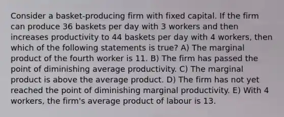 Consider a basket-producing firm with fixed capital. If the firm can produce 36 baskets per day with 3 workers and then increases productivity to 44 baskets per day with 4 workers, then which of the following statements is true? A) The marginal product of the fourth worker is 11. B) The firm has passed the point of diminishing average productivity. C) The marginal product is above the average product. D) The firm has not yet reached the point of diminishing marginal productivity. E) With 4 workers, the firm's average product of labour is 13.