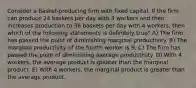 Consider a basket-producing firm with fixed capital. If the firm can produce 24 baskets per day with 3 workers and then increases production to 36 baskets per day with 4 workers, then which of the following statements is definitely true? A) The firm has passed the point of diminishing marginal productivity. B) The marginal productivity of the fourth worker is 9. C) The firm has passed the point of diminishing average productivity. D) With 4 workers, the average product is greater than the marginal product. E) With 4 workers, the marginal product is greater than the average product.