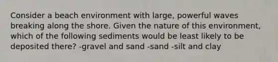 Consider a beach environment with large, powerful waves breaking along the shore. Given the nature of this environment, which of the following sediments would be least likely to be deposited there? -gravel and sand -sand -silt and clay