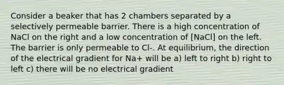 Consider a beaker that has 2 chambers separated by a selectively permeable barrier. There is a high concentration of NaCl on the right and a low concentration of [NaCl] on the left. The barrier is only permeable to Cl-. At equilibrium, the direction of the electrical gradient for Na+ will be a) left to right b) right to left c) there will be no electrical gradient