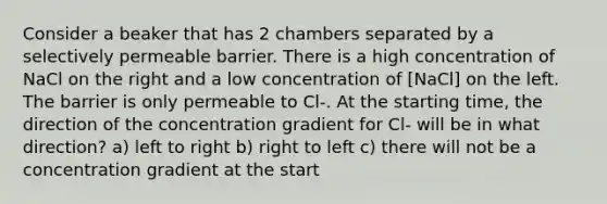 Consider a beaker that has 2 chambers separated by a selectively permeable barrier. There is a high concentration of NaCl on the right and a low concentration of [NaCl] on the left. The barrier is only permeable to Cl-. At the starting time, the direction of the concentration gradient for Cl- will be in what direction? a) left to right b) right to left c) there will not be a concentration gradient at the start