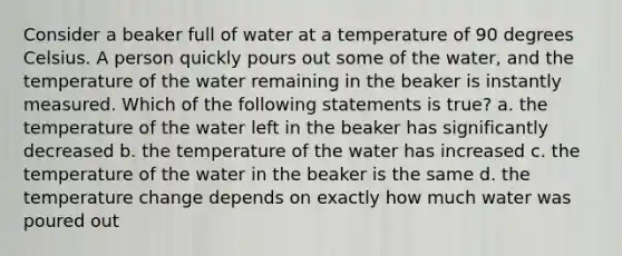 Consider a beaker full of water at a temperature of 90 degrees Celsius. A person quickly pours out some of the water, and the temperature of the water remaining in the beaker is instantly measured. Which of the following statements is true? a. the temperature of the water left in the beaker has significantly decreased b. the temperature of the water has increased c. the temperature of the water in the beaker is the same d. the temperature change depends on exactly how much water was poured out