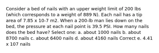 Consider a bed of nails with an upper weight limit of 200 lbs (which corresponds to a weight of 889 N). Each nail has a tip area of 7.85 x 10-7 m2. When a 200-lb man lies down on the bed, the pressure at each nail point is 39.5 PSI. How many nails does the bed have? Select one: a. about 1000 nails b. about 8700 nails c. about 6400 nails d. about 4160 nails Correct e. 4.41 x 107 nails