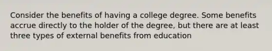 Consider the benefits of having a college degree. Some benefits accrue directly to the holder of the degree, but there are at least three types of external benefits from education