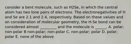 consider a bent molecule, such as H2Se, in which the central atom has two lone pairs of electrons. The electronegativities of H and Se are 2.1 and 2.4, respectively. Based on these values and on consideration of molecular geometry, the H-Se bond can be considered almost _________ and the molecule is ______. A. polar; non-polar B non-polar; non-polar C. non-polar; polar D. polar; polar E. none of the above