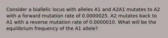 Consider a biallelic locus with alleles A1 and A2A1 mutates to A2 with a forward mutation rate of 0.0000025. A2 mutates back to A1 with a reverse mutation rate of 0.0000010. What will be the equilibrium frequency of the A1 allele?