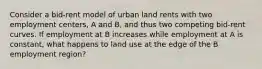 Consider a bid-rent model of urban land rents with two employment centers, A and B, and thus two competing bid-rent curves. If employment at B increases while employment at A is constant, what happens to land use at the edge of the B employment region?