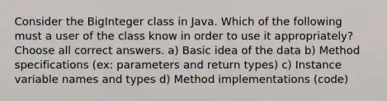 Consider the BigInteger class in Java. Which of the following must a user of the class know in order to use it appropriately? Choose all correct answers. a) Basic idea of the data b) Method specifications (ex: parameters and return types) c) Instance variable names and types d) Method implementations (code)