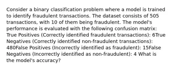 Consider a binary classification problem where a model is trained to identify fraudulent transactions. The dataset consists of 505 transactions, with 10 of them being fraudulent. The model's performance is evaluated with the following confusion matrix: True Positives (Correctly identified fraudulent transactions): 6True Negatives (Correctly identified non-fraudulent transactions): 480False Positives (Incorrectly identified as fraudulent): 15False Negatives (Incorrectly identified as non-fraudulent): 4 What is the model's accuracy?