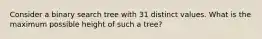 Consider a binary search tree with 31 distinct values. What is the maximum possible height of such a tree?