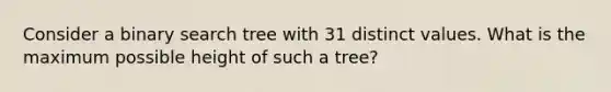 Consider a binary search tree with 31 distinct values. What is the maximum possible height of such a tree?