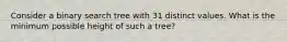 Consider a binary search tree with 31 distinct values. What is the minimum possible height of such a tree?