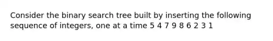 Consider the binary search tree built by inserting the following sequence of integers, one at a time 5 4 7 9 8 6 2 3 1