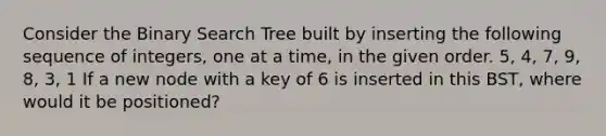 Consider the Binary Search Tree built by inserting the following sequence of integers, one at a time, in the given order. 5, 4, 7, 9, 8, 3, 1 If a new node with a key of 6 is inserted in this BST, where would it be positioned?