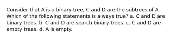 Consider that A is a binary tree, C and D are the subtrees of A. Which of the following statements is always true? a. C and D are binary trees. b. C and D are search binary trees. c. C and D are empty trees. d. A is empty.