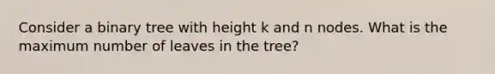 Consider a binary tree with height k and n nodes. What is the maximum number of leaves in the tree?