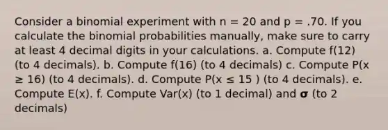 Consider a binomial experiment with n = 20 and p = .70. If you calculate the binomial probabilities manually, make sure to carry at least 4 decimal digits in your calculations. a. Compute f(12) (to 4 decimals). b. Compute f(16) (to 4 decimals) c. Compute P(x ≥ 16) (to 4 decimals). d. Compute P(x ≤ 15 ) (to 4 decimals). e. Compute E(x). f. Compute Var(x) (to 1 decimal) and 𝞂 (to 2 decimals)