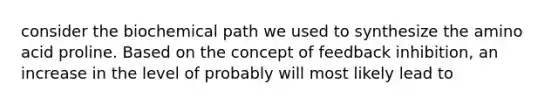 consider the biochemical path we used to synthesize the amino acid proline. Based on the concept of feedback inhibition, an increase in the level of probably will most likely lead to