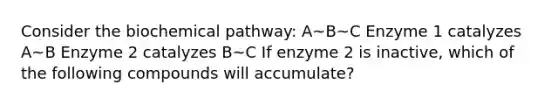 Consider the biochemical pathway: A~B~C Enzyme 1 catalyzes A~B Enzyme 2 catalyzes B~C If enzyme 2 is inactive, which of the following compounds will accumulate?