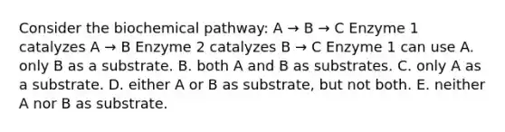 Consider the biochemical pathway: A → B → C Enzyme 1 catalyzes A → B Enzyme 2 catalyzes B → C Enzyme 1 can use A. only B as a substrate. B. both A and B as substrates. C. only A as a substrate. D. either A or B as substrate, but not both. E. neither A nor B as substrate.