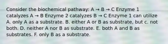 Consider the biochemical pathway: A → B → C Enzyme 1 catalyzes A → B Enzyme 2 catalyzes B → C Enzyme 1 can utilize A. only A as a substrate. B. either A or B as substrate, but c. not both. D. neither A nor B as substrate. E. both A and B as substrates. F. only B as a substrate.