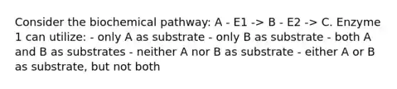 Consider the biochemical pathway: A - E1 -> B - E2 -> C. Enzyme 1 can utilize: - only A as substrate - only B as substrate - both A and B as substrates - neither A nor B as substrate - either A or B as substrate, but not both