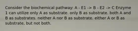 Consider the biochemical pathway: A - E1 -> B - E2 -> C Enzyme 1 can utilize only A as substrate. only B as substrate. both A and B as substrates. neither A nor B as substrate. either A or B as substrate, but not both.